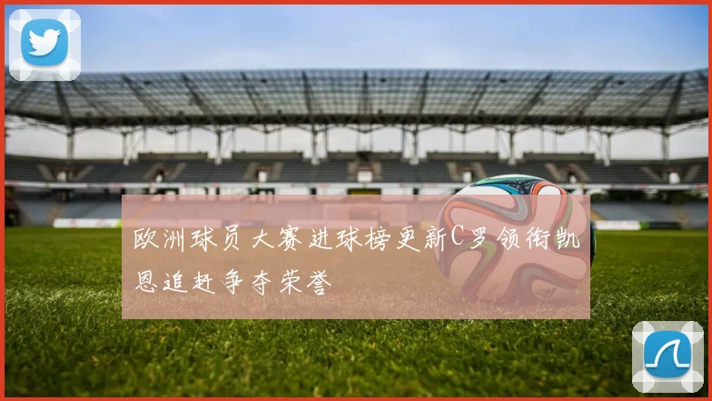 欧洲球员大赛进球榜更新C罗领衔凯恩追赶争夺荣誉