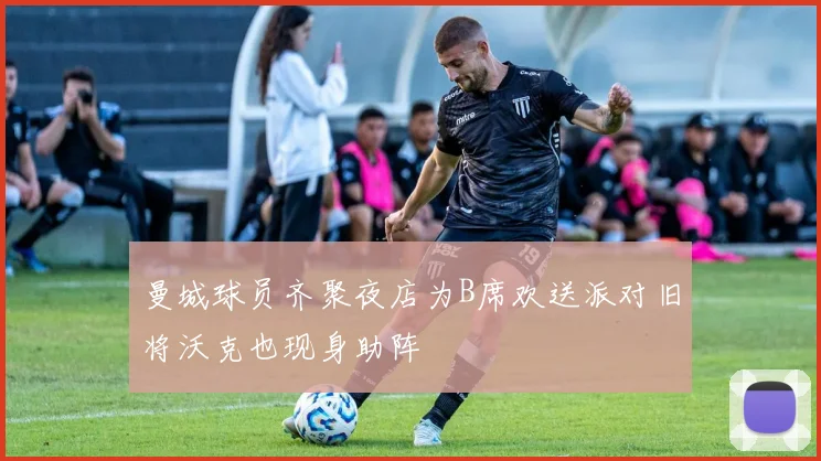 曼城球员齐聚夜店为B席欢送派对旧将沃克也现身助阵