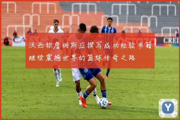 沃西称詹姆斯应撰写成功经验书籍继续震撼世界的篮球传奇之路