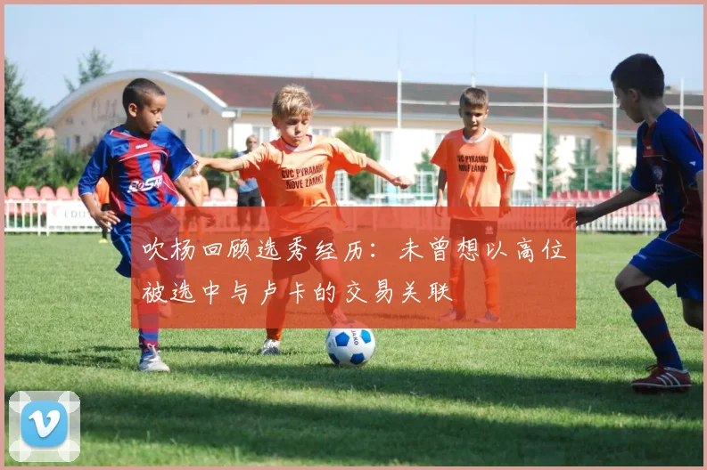 吹杨回顾选秀经历：未曾想以高位被选中与卢卡的交易关联