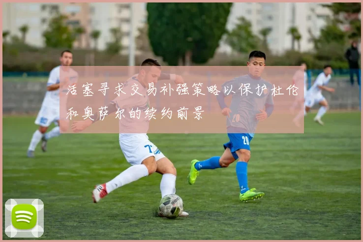 活塞寻求交易补强策略以保护杜伦和奥萨尔的续约前景