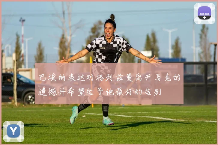 巴埃纳表达对格列兹曼离开马竞的遗憾并希望给予他最好的告别