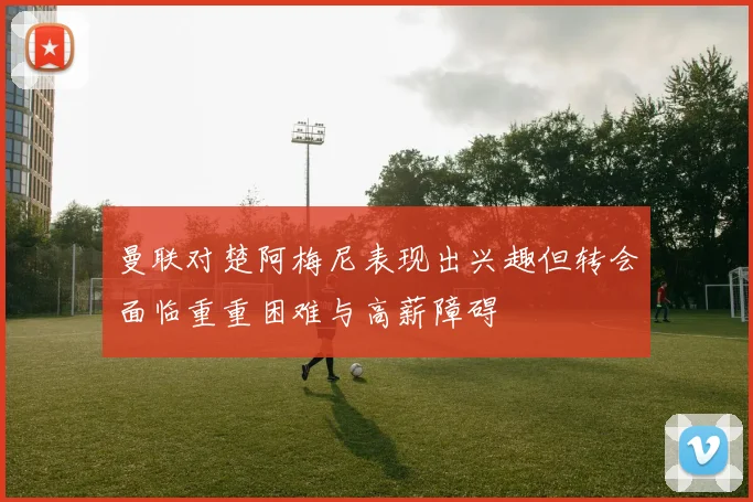 曼联对楚阿梅尼表现出兴趣但转会面临重重困难与高薪障碍