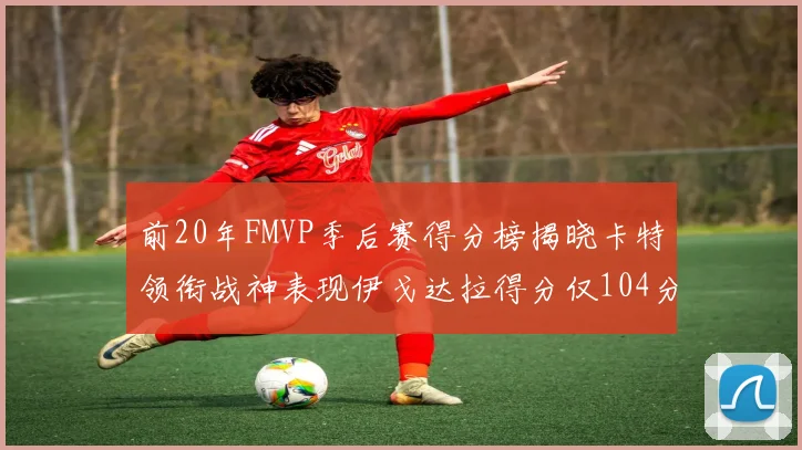 前20年FMVP季后赛得分榜揭晓卡特领衔战神表现伊戈达拉得分仅104分