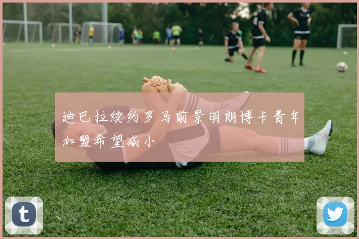 迪巴拉续约罗马前景明朗博卡青年加盟希望减小