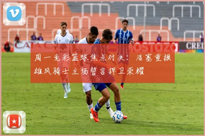 周一竞彩篮球焦点对决：活塞重振雄风骑士主场誓言捍卫荣耀