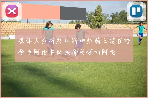 媒体人分析詹姆斯回归骑士需在哈登与阿伦中做抉择或倾向阿伦